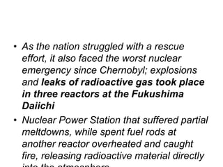 • As the nation struggled with a rescue
effort, it also faced the worst nuclear
emergency since Chernobyl; explosions
and leaks of radioactive gas took place
in three reactors at the Fukushima
Daiichi
• Nuclear Power Station that suffered partial
meltdowns, while spent fuel rods at
another reactor overheated and caught
fire, releasing radioactive material directly
 