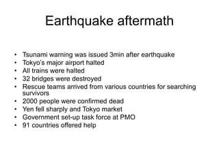 Earthquake aftermath
• Tsunami warning was issued 3min after earthquake
• Tokyo’s major airport halted
• All trains were halted
• 32 bridges were destroyed
• Rescue teams arrived from various countries for searching
survivors
• 2000 people were confirmed dead
• Yen fell sharply and Tokyo market
• Government set-up task force at PMO
• 91 countries offered help
 