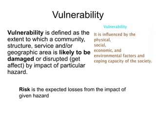 Vulnerability is defined as the
extent to which a community,
structure, service and/or
geographic area is likely to be
damaged or disrupted (get
affect) by impact of particular
hazard.
Vulnerability
Risk is the expected losses from the impact of
given hazard
 