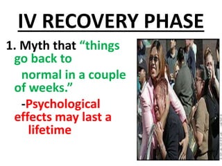 IV RECOVERY PHASE
1. Myth that “things
go back to
normal in a couple
of weeks.”
-Psychological
effects may last a
lifetime
 