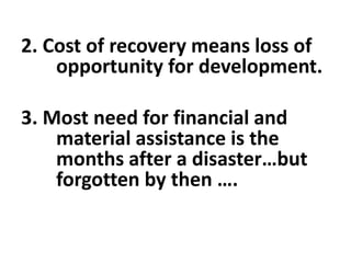 2. Cost of recovery means loss of
opportunity for development.
3. Most need for financial and
material assistance is the
months after a disaster…but
forgotten by then ….
 