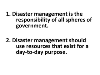 1. Disaster management is the
responsibility of all spheres of
government.
2. Disaster management should
use resources that exist for a
day-to-day purpose.
 