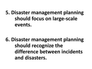5. Disaster management planning
should focus on large-scale
events.
6. Disaster management planning
should recognize the
difference between incidents
and disasters.
 