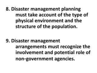 8. Disaster management planning
must take account of the type of
physical environment and the
structure of the population.
9. Disaster management
arrangements must recognize the
involvement and potential role of
non-government agencies.
 