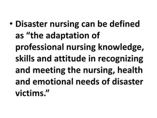 • Disaster nursing can be defined
as “the adaptation of
professional nursing knowledge,
skills and attitude in recognizing
and meeting the nursing, health
and emotional needs of disaster
victims.”
 