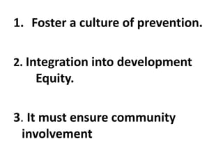 1. Foster a culture of prevention.
2. Integration into development
Equity.
3. It must ensure community
involvement
 