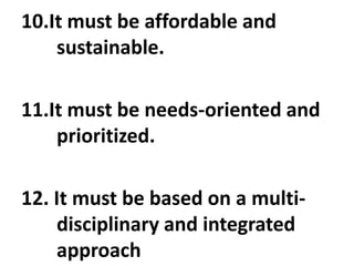 10.It must be affordable and
sustainable.
11.It must be needs-oriented and
prioritized.
12. It must be based on a multi-
disciplinary and integrated
approach
 