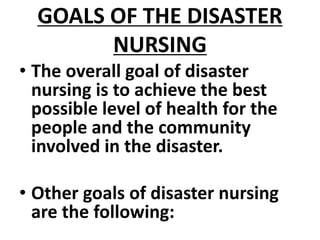 GOALS OF THE DISASTER
NURSING
• The overall goal of disaster
nursing is to achieve the best
possible level of health for the
people and the community
involved in the disaster.
• Other goals of disaster nursing
are the following:
 