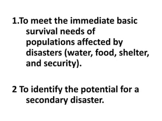 1.To meet the immediate basic
survival needs of
populations affected by
disasters (water, food, shelter,
and security).
2 To identify the potential for a
secondary disaster.
 
