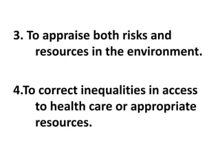 3. To appraise both risks and
resources in the environment.
4.To correct inequalities in access
to health care or appropriate
resources.
 