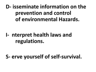 D- isseminate information on the
prevention and control
of environmental Hazards.
I- nterpret health laws and
regulations.
S- erve yourself of self-survival.
 