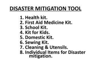 DISASTER MITIGATION TOOL
1. Health kit.
2. First Aid Medicine Kit.
3. School Kit.
4. Kit for Kids.
5. Domestic Kit.
6. Sewing Kit.
7. Cleaning & Utensils.
8. Individual Items for Disaster
mitigation.
 