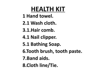 HEALTH KIT
1 Hand towel.
2.1 Wash cloth.
3.1.Hair comb.
4.1 Nail clipper.
5.1 Bathing Soap.
6.Tooth brush, tooth paste.
7.Band aids.
8.Cloth line/Tie.
 