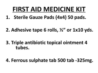 FIRST AID MEDICINE KIT
1. Sterile Gauze Pads (4x4) 50 pads.
2. Adhesive tape 6 rolls, ½” or 1x10 yds.
3. Triple antibiotic topical ointment 4
tubes.
4. Ferrous sulphate tab 500 tab -325mg.
 