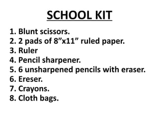 SCHOOL KIT
1. Blunt scissors.
2. 2 pads of 8”x11” ruled paper.
3. Ruler
4. Pencil sharpener.
5. 6 unsharpened pencils with eraser.
6. Ereser.
7. Crayons.
8. Cloth bags.
 