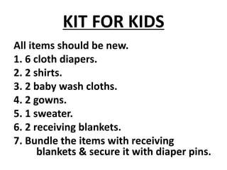 KIT FOR KIDS
All items should be new.
1. 6 cloth diapers.
2. 2 shirts.
3. 2 baby wash cloths.
4. 2 gowns.
5. 1 sweater.
6. 2 receiving blankets.
7. Bundle the items with receiving
blankets & secure it with diaper pins.
 