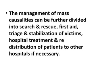 • The management of mass
causalities can be further divided
into search & rescue, first aid,
triage & stabilization of victims,
hospital treatment & re
distribution of patients to other
hospitals if necessary.
 