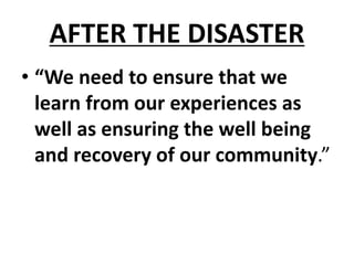 AFTER THE DISASTER
• “We need to ensure that we
learn from our experiences as
well as ensuring the well being
and recovery of our community.”
 