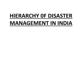 HIERARCHY 0F DISASTER
MANAGEMENT IN INDIA
 