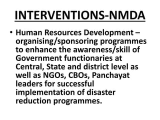 INTERVENTIONS-NMDA
• Human Resources Development –
organising/sponsoring programmes
to enhance the awareness/skill of
Government functionaries at
Central, State and district level as
well as NGOs, CBOs, Panchayat
leaders for successful
implementation of disaster
reduction programmes.
 
