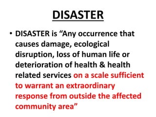 DISASTER
• DISASTER is “Any occurrence that
causes damage, ecological
disruption, loss of human life or
deterioration of health & health
related services on a scale sufficient
to warrant an extraordinary
response from outside the affected
community area”
 