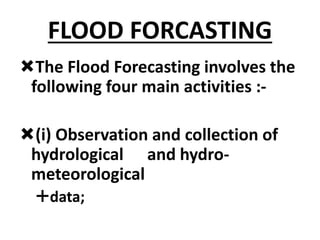 FLOOD FORCASTING
The Flood Forecasting involves the
following four main activities :-
(i) Observation and collection of
hydrological and hydro-
meteorological
data;
 