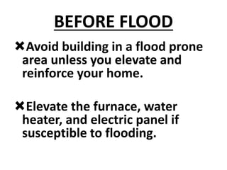 BEFORE FLOOD
Avoid building in a flood prone
area unless you elevate and
reinforce your home.
Elevate the furnace, water
heater, and electric panel if
susceptible to flooding.
 
