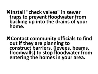 Install "check valves" in sewer
traps to prevent floodwater from
backing up into the drains of your
home.
Contact community officials to find
out if they are planning to
construct barriers. (levees, beams,
floodwalls) to stop floodwater from
entering the homes in your area.
 