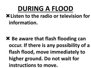 DURING A FLOOD
Listen to the radio or television for
information.
 Be aware that flash flooding can
occur. If there is any possibility of a
flash flood, move immediately to
higher ground. Do not wait for
instructions to move.
 