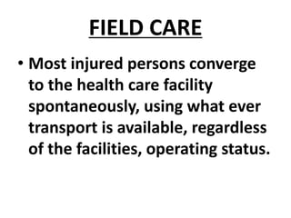 FIELD CARE
• Most injured persons converge
to the health care facility
spontaneously, using what ever
transport is available, regardless
of the facilities, operating status.
 