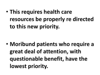 • This requires health care
resources be properly re directed
to this new priority.
• Moribund patients who require a
great deal of attention, with
questionable benefit, have the
lowest priority.
 