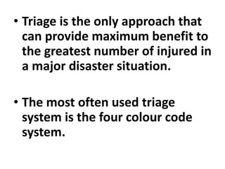 • Triage is the only approach that
can provide maximum benefit to
the greatest number of injured in
a major disaster situation.
• The most often used triage
system is the four colour code
system.
 
