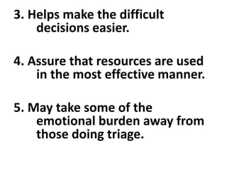 3. Helps make the difficult
decisions easier.
4. Assure that resources are used
in the most effective manner.
5. May take some of the
emotional burden away from
those doing triage.
 