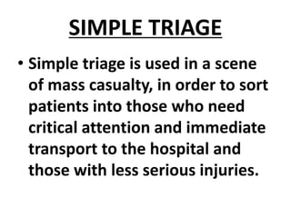 SIMPLE TRIAGE
• Simple triage is used in a scene
of mass casualty, in order to sort
patients into those who need
critical attention and immediate
transport to the hospital and
those with less serious injuries.
 
