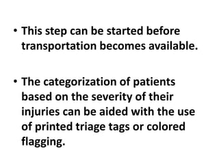 • This step can be started before
transportation becomes available.
• The categorization of patients
based on the severity of their
injuries can be aided with the use
of printed triage tags or colored
flagging.
 
