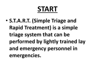 START
• S.T.A.R.T. (Simple Triage and
Rapid Treatment) is a simple
triage system that can be
performed by lightly trained lay
and emergency personnel in
emergencies.
 