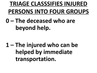 TRIAGE CLASSSIFIES INJURED
PERSONS INTO FOUR GROUPS
0 – The deceased who are
beyond help.
1 – The injured who can be
helped by immediate
transportation.
 
