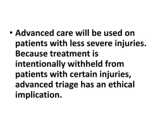 • Advanced care will be used on
patients with less severe injuries.
Because treatment is
intentionally withheld from
patients with certain injuries,
advanced triage has an ethical
implication.
 