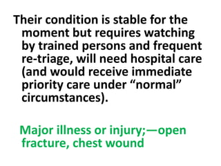 Their condition is stable for the
moment but requires watching
by trained persons and frequent
re-triage, will need hospital care
(and would receive immediate
priority care under “normal”
circumstances).
Major illness or injury;—open
fracture, chest wound
 