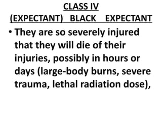 CLASS IV
(EXPECTANT) BLACK EXPECTANT
• They are so severely injured
that they will die of their
injuries, possibly in hours or
days (large-body burns, severe
trauma, lethal radiation dose),
 