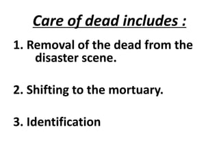 Care of dead includes :
1. Removal of the dead from the
disaster scene.
2. Shifting to the mortuary.
3. Identification
 