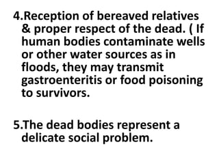 4.Reception of bereaved relatives
& proper respect of the dead. ( If
human bodies contaminate wells
or other water sources as in
floods, they may transmit
gastroenteritis or food poisoning
to survivors.
5.The dead bodies represent a
delicate social problem.
 
