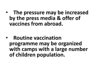 • The pressure may be increased
by the press media & offer of
vaccines from abroad.
• Routine vaccination
programme may be organized
with camps with a large number
of children population.
 