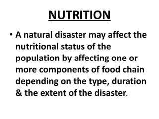 NUTRITION
• A natural disaster may affect the
nutritional status of the
population by affecting one or
more components of food chain
depending on the type, duration
& the extent of the disaster.
 