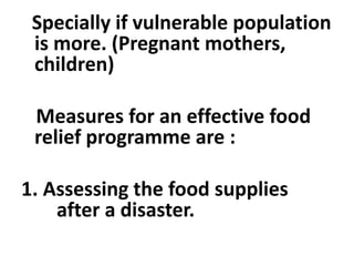 Specially if vulnerable population
is more. (Pregnant mothers,
children)
Measures for an effective food
relief programme are :
1. Assessing the food supplies
after a disaster.
 