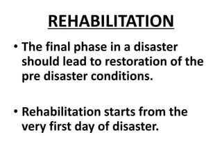 REHABILITATION
• The final phase in a disaster
should lead to restoration of the
pre disaster conditions.
• Rehabilitation starts from the
very first day of disaster.
 