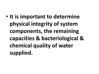 • It is important to determine
physical integrity of system
components, the remaining
capacities & bacteriological &
chemical quality of water
supplied.
 