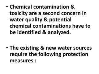 • Chemical contamination &
toxicity are a second concern in
water quality & potential
chemical contaminations have to
be identified & analyzed.
• The existing & new water sources
require the following protection
measures :
 