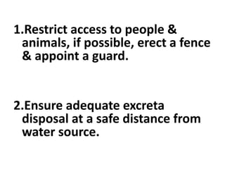 1.Restrict access to people &
animals, if possible, erect a fence
& appoint a guard.
2.Ensure adequate excreta
disposal at a safe distance from
water source.
 