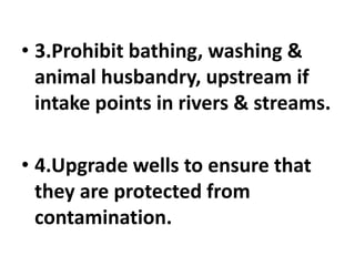 • 3.Prohibit bathing, washing &
animal husbandry, upstream if
intake points in rivers & streams.
• 4.Upgrade wells to ensure that
they are protected from
contamination.
 